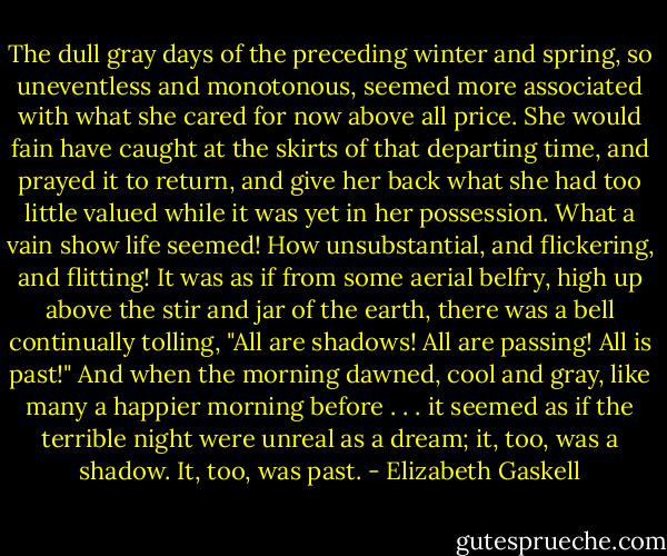 The dull gray days of the preceding winter and spring, so uneventless and monotonous, seemed more associated with what she cared for now above all price. She would fain have caught at the skirts of that departing time, and prayed it to return, and give her back what she had too little valued while it was yet in her possession. What a vain show life seemed! How unsubstantial, and flickering, and flitting! It was as if from some aerial belfry, high up above the stir and jar of the earth, there was a bell continually tolling, "All are shadows! All are passing! All is past!" And when the morning dawned, cool and gray, like many a happier morning before . . . it seemed as if the terrible night were unreal as a dream; it, too, was a shadow. It, too, was past. - Elizabeth Gaskell
