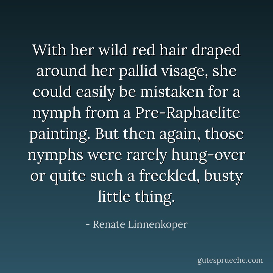 With her wild red hair draped around her pallid visage, she could easily be mistaken for a nymph from a Pre-Raphaelite painting. But then again, those nymphs were rarely hung-over or quite such a freckled, busty little thing. - Renate Linnenkoper