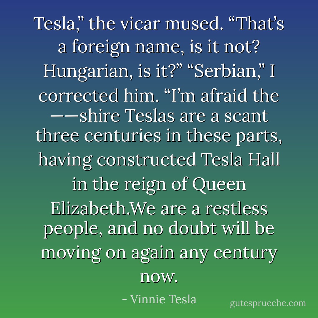 Tesla,” the vicar mused. “That’s a foreign name, is it not? Hungarian,<br />is it?”<br />“Serbian,” I corrected him. “I’m afraid the ——shire Teslas are a<br />scant three centuries in these parts, having constructed Tesla Hall in<br />the reign of Queen Elizabeth.We are a restless people, and no doubt<br />will be moving on again any century now. - Vinnie Tesla