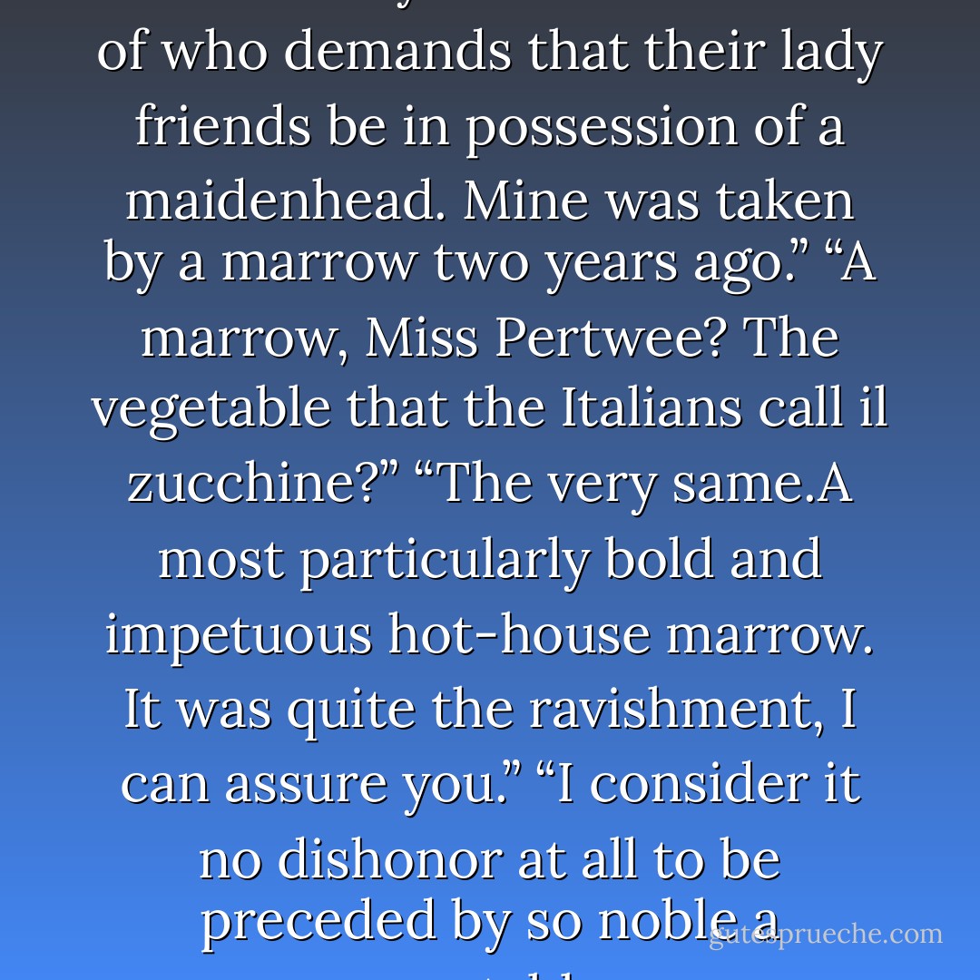 I am certain<br />you are not one of those dreary fellows one reads of who demands that<br />their lady friends be in possession of a maidenhead. Mine was taken<br />by a marrow two years ago.”<br />“A marrow, Miss Pertwee? The vegetable that the Italians call il<br />zucchine?”<br />“The very same.A most particularly bold and impetuous hot-house<br />marrow. It was quite the ravishment, I can assure you.”<br />“I consider it no dishonor at all to be preceded by so noble a vegetable. - Vinnie Tesla