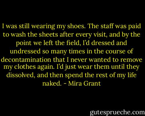 I was still wearing my shoes. The staff was paid to wash the sheets after every visit, and by the point we left the field, I’d dressed and undressed so many times in the course of decontamination that I never wanted to remove my clothes again. I’d just wear them until they dissolved, and then spend the rest of my life naked. - Mira Grant