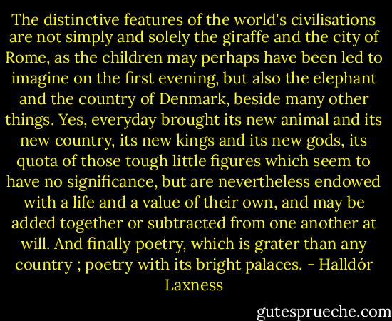 The distinctive features of the world's civilisations are not simply and solely the giraffe and the city of Rome, as the children may perhaps have been led to imagine on the first evening, but also the elephant and the country of Denmark, beside many other things. Yes, everyday brought its new animal and its new country, its new kings and its new gods, its quota of those tough little figures which seem to have no significance, but are nevertheless endowed with a life and a value of their own, and may be added together or subtracted from one another at will. And finally poetry, which is grater than any country ; poetry with its bright palaces. - Halldór Laxness