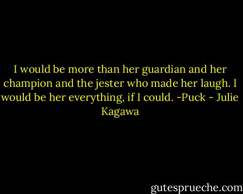 I would be more than her guardian and her champion and the jester who made her laugh. I would be her everything, if I could. -Puck - Julie Kagawa