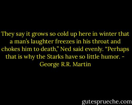 They say it grows so cold up here in winter that a man’s laughter freezes in his throat and chokes him to death,” Ned said evenly. “Perhaps that is why the Starks have so little humor. - George R.R. Martin