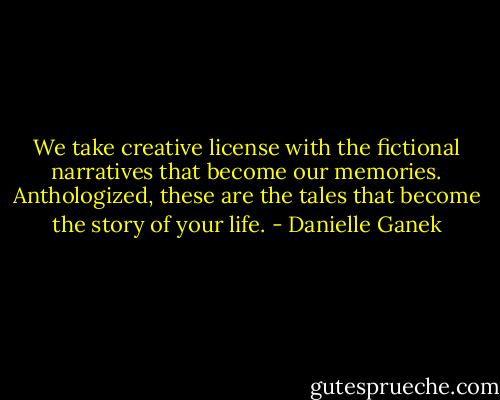 We take creative license with the fictional narratives that become our memories. Anthologized, these are the tales that become the story of your life. - Danielle Ganek