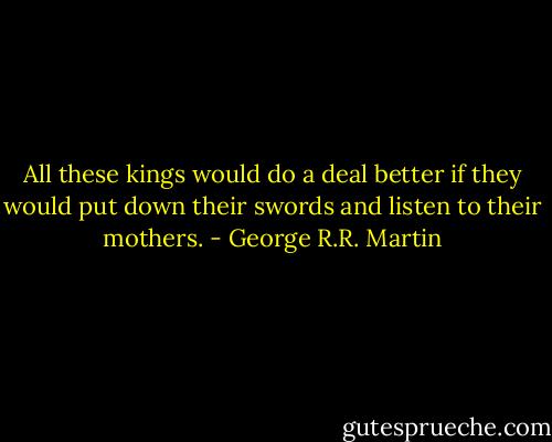 All these kings would do a deal better if they would put down their swords and listen to their mothers. - George R.R. Martin