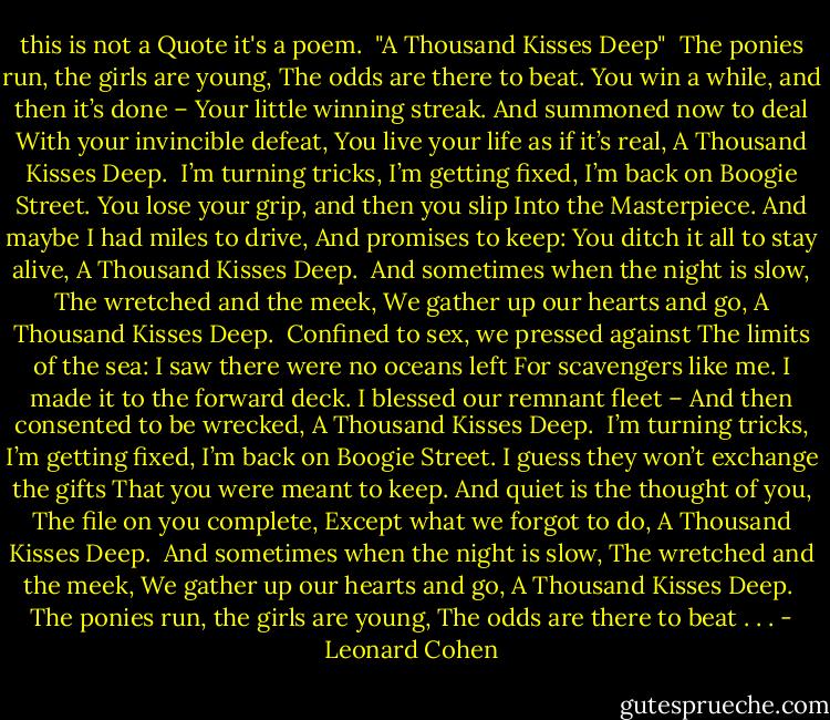 this is not a Quote it's a poem. <br />"A Thousand Kisses Deep"<br /><br />The ponies run, the girls are young,<br />The odds are there to beat.<br />You win a while, and then it’s done –<br />Your little winning streak.<br />And summoned now to deal<br />With your invincible defeat,<br />You live your life as if it’s real,<br />A Thousand Kisses Deep.<br /><br />I’m turning tricks, I’m getting fixed,<br />I’m back on Boogie Street.<br />You lose your grip, and then you slip<br />Into the Masterpiece.<br />And maybe I had miles to drive,<br />And promises to keep:<br />You ditch it all to stay alive,<br />A Thousand Kisses Deep.<br /><br />And sometimes when the night is slow,<br />The wretched and the meek,<br />We gather up our hearts and go,<br />A Thousand Kisses Deep.<br /><br />Confined to sex, we pressed against<br />The limits of the sea:<br />I saw there were no oceans left<br />For scavengers like me.<br />I made it to the forward deck.<br />I blessed our remnant fleet –<br />And then consented to be wrecked,<br />A Thousand Kisses Deep.<br /><br />I’m turning tricks, I’m getting fixed,<br />I’m back on Boogie Street.<br />I guess they won’t exchange the gifts<br />That you were meant to keep.<br />And quiet is the thought of you,<br />The file on you complete,<br />Except what we forgot to do,<br />A Thousand Kisses Deep.<br /><br />And sometimes when the night is slow,<br />The wretched and the meek,<br />We gather up our hearts and go,<br />A Thousand Kisses Deep.<br /><br />The ponies run, the girls are young,<br />The odds are there to beat . . . - Leonard Cohen