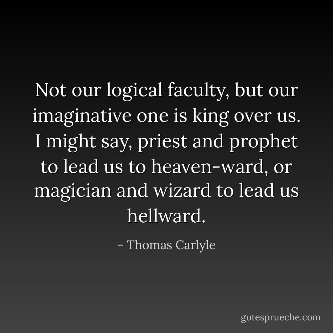 Not our logical faculty, but our imaginative one is king over us. I might say, priest and prophet to lead us to heaven-ward, or magician and wizard to lead us hellward. - Thomas Carlyle