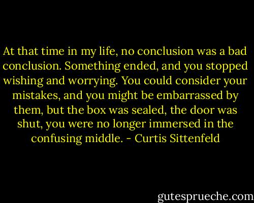 At that time in my life, no conclusion was a bad conclusion. Something ended, and you stopped wishing and worrying. You could consider your mistakes, and you might be embarrassed by them, but the box was sealed, the door was shut, you were no longer immersed in the confusing middle. - Curtis Sittenfeld