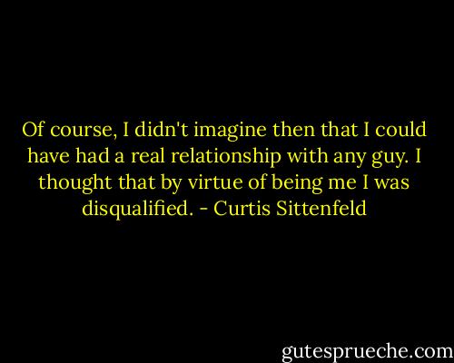 Of course, I didn't imagine then that I could have had a real relationship with any guy. I thought that by virtue of being me I was disqualified. - Curtis Sittenfeld