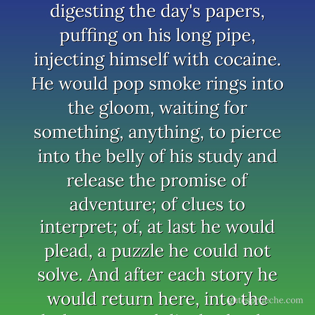 In the darkest corner of a darkened room, all Sherlock Homes stories begin. In the pregnant dim of gaslight and smoke, Holmes would sit, digesting the day's papers, puffing on his long pipe, injecting himself with cocaine. He would pop smoke rings into the gloom, waiting for something, anything, to pierce into the belly of his study and release the promise of adventure; of clues to interpret; of, at last he would plead, a puzzle he could not solve. And after each story he would return here, into the dark room, and die day by day of boredom. The darkness of his study was his cage, but also the womb of his genius. - Graham Moore