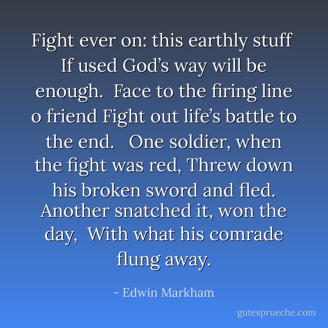 Fight ever on: this earthly stuff <br />If used God’s way will be enough. <br />Face to the firing line o friend<br />Fight out life’s battle to the end. <br /><br />One soldier, when the fight was red,<br />Threw down his broken sword and fled.<br />Another snatched it, won the day, <br />With what his comrade flung away. - Edwin Markham