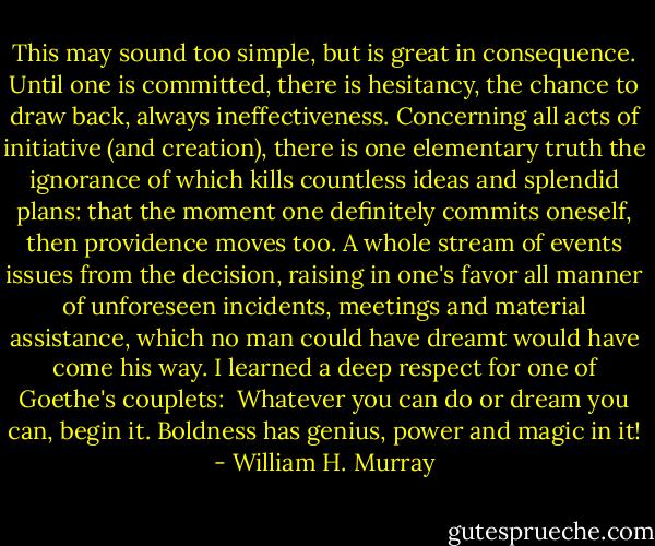 This may sound too simple, but is great in consequence. Until one is committed, there is hesitancy, the chance to draw back, always ineffectiveness. Concerning all acts of initiative (and creation), there is one elementary truth the ignorance of which kills countless ideas and splendid plans: that the moment one definitely commits oneself, then providence moves too. A whole stream of events issues from the decision, raising in one's favor all manner of unforeseen incidents, meetings and material assistance, which no man could have dreamt would have come his way. I learned a deep respect for one of Goethe's couplets:<br /><br />Whatever you can do or dream you can, begin it.<br />Boldness has genius, power and magic in it! - William H. Murray