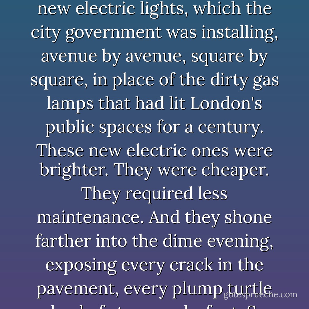 On Westminster Bridge, Arthur was struck by the brightness of the streetlamps running across like a formation of stars. They shone white against the black coats of the marching gentlefold and fuller than the moon against the fractal spires of Westminster. They were, Arthur quickly realized, the new electric lights, which the city government was installing, avenue by avenue, square by square, in place of the dirty gas lamps that had lit London's public spaces for a century. These new electric ones were brighter. They were cheaper. They required less maintenance. And they shone farther into the dime evening, exposing every crack in the pavement, every plump turtle sheel of stone underfoot. So long to the faint chiaroscuro of London, to the ladies and gentlemen in black-on-black relief. So long to the era of mist and carbonized Newcastle coal, to the stench of the Blackfriars foundry. Welcome to the cleasing glare of the twentieth century. - Graham Moore