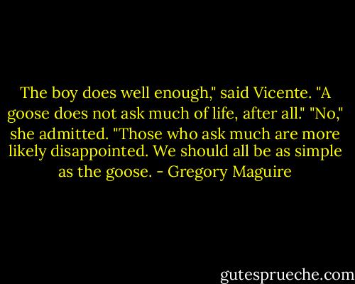 The boy does well enough," said Vicente. "A goose does not ask much of life, after all."<br />"No," she admitted. "Those who ask much are more likely disappointed. We should all be as simple as the goose. - Gregory Maguire