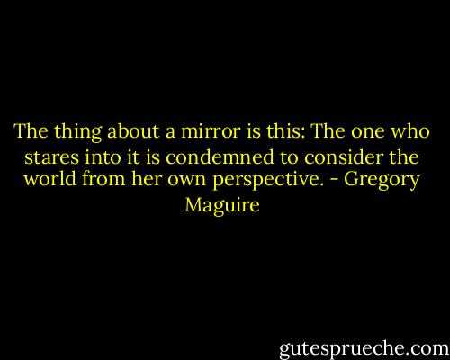 The thing about a mirror is this: The one who stares into it is condemned to consider the world from her own perspective. - Gregory Maguire