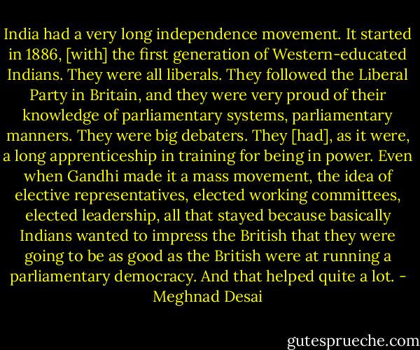 India had a very long independence movement. It started in 1886, [with] the first generation of Western-educated Indians. They were all liberals. They followed the Liberal Party in Britain, and they were very proud of their knowledge of parliamentary systems, parliamentary manners. They were big debaters. They [had], as it were, a long apprenticeship in training for being in power. Even when Gandhi made it a mass movement, the idea of elective representatives, elected working committees, elected leadership, all that stayed because basically Indians wanted to impress the British that they were going to be as good as the British were at running a parliamentary democracy. And that helped quite a lot. - Meghnad Desai