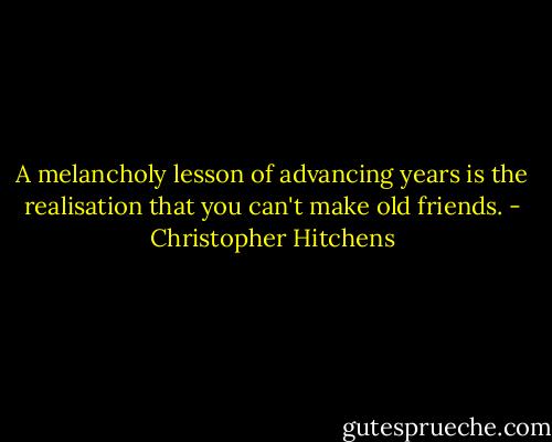 A melancholy lesson of advancing years is the realisation that you can't make old friends. - Christopher Hitchens