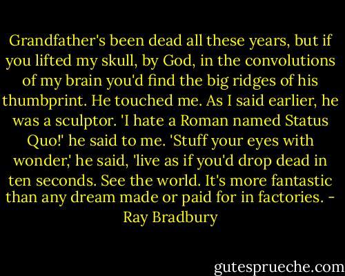 Grandfather's been dead all these years, but if you lifted my skull, by God, in the convolutions of my brain you'd find the big ridges of his thumbprint. He touched me. As I said earlier, he was a sculptor. 'I hate a Roman named Status Quo!' he said to me. 'Stuff your eyes with wonder,' he said, 'live as if you'd drop dead in ten seconds. See the world. It's more fantastic than any dream made or paid for in factories. - Ray Bradbury