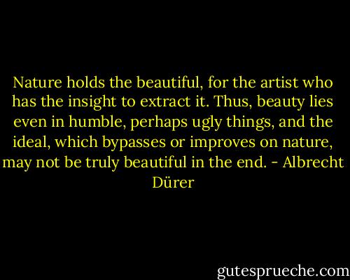Nature holds the beautiful, for the artist who has the insight to extract it. Thus, beauty lies even in humble, perhaps ugly things, and the ideal, which bypasses or improves on nature, may not be truly beautiful in the end. - Albrecht Dürer