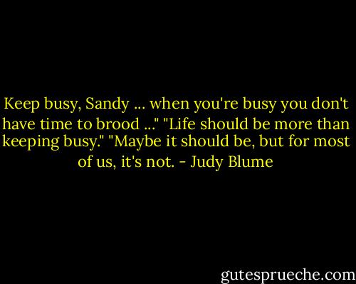 Keep busy, Sandy ... when you're busy you don't have time to brood ..."<br />"Life should be more than keeping busy."<br />"Maybe it should be, but for most of us, it's not. - Judy Blume