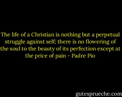 The life of a Christian is nothing but a perpetual struggle against self; there is no flowering of the soul to the beauty of its perfection except at the price of pain - Padre Pio