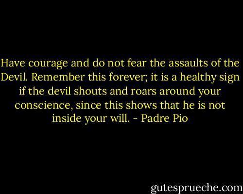 Have courage and do not fear the assaults of the Devil. Remember this forever; it is a healthy sign if the devil shouts and roars around your conscience, since this shows that he is not inside your will. - Padre Pio