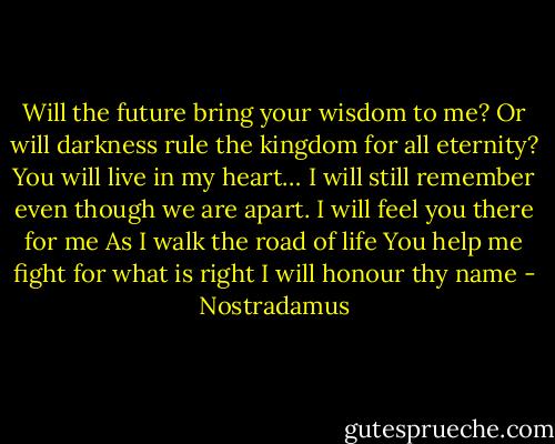 Will the future bring your wisdom to me?<br />Or will darkness rule the kingdom for all eternity?<br />You will live in my heart…<br />I will still remember even though we are apart.<br />I will feel you there for me<br />As I walk the road of life<br />You help me fight for what is right<br />I will honour thy name - Nostradamus