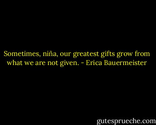 Sometimes, niña, our greatest gifts grow from what we are not given. - Erica Bauermeister