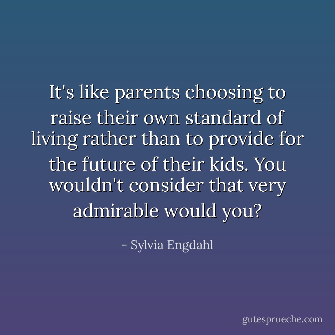 It's like parents choosing to raise their own standard of living rather than to provide for the future of their kids. You wouldn't consider that very admirable would you? - Sylvia Engdahl