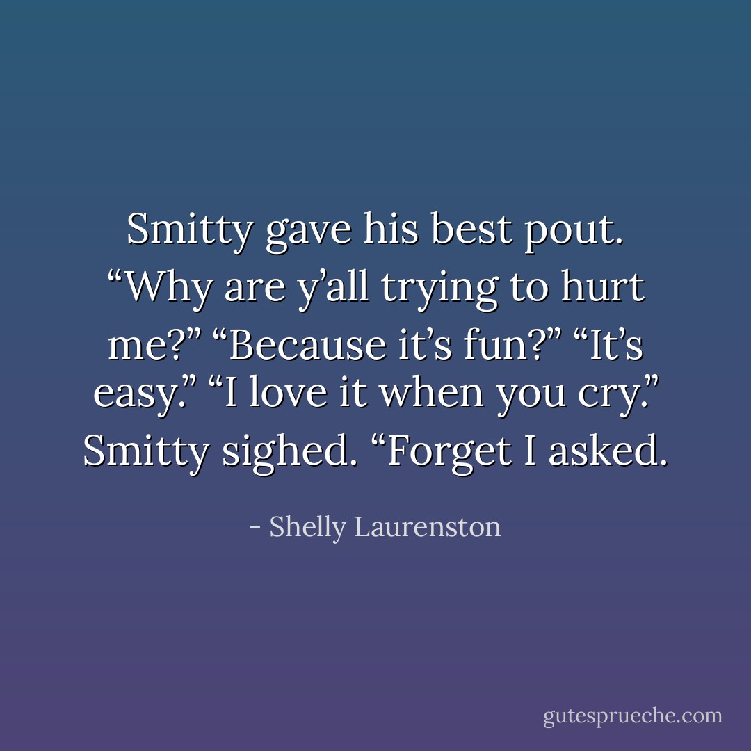 Smitty gave his best pout. “Why are y’all trying to hurt me?”<br />“Because it’s fun?”<br />“It’s easy.”<br />“I love it when you cry.”<br />Smitty sighed. “Forget I asked. - Shelly Laurenston