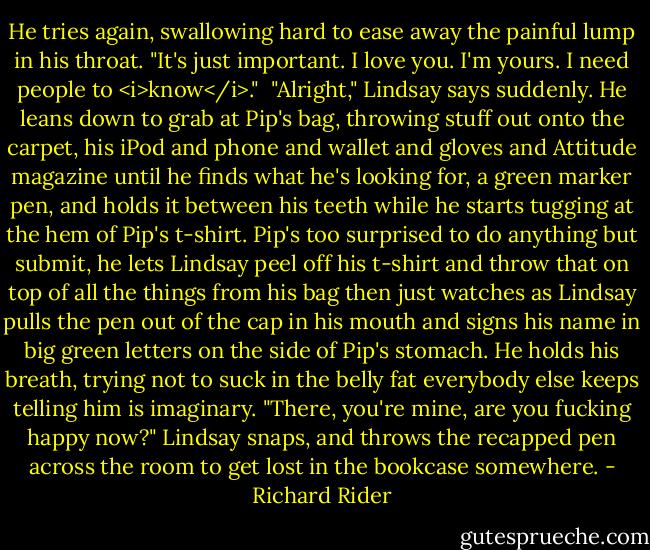 He tries again, swallowing hard to ease away the painful lump in his throat. "It's just important. I love you. I'm yours. I need people to <i>know</i>."<br /><br />"Alright," Lindsay says suddenly. He leans down to grab at Pip's bag, throwing stuff out onto the carpet, his iPod and phone and wallet and gloves and Attitude magazine until he finds what he's looking for, a green marker pen, and holds it between his teeth while he starts tugging at the hem of Pip's t-shirt. Pip's too surprised to do anything but submit, he lets Lindsay peel off his t-shirt and throw that on top of all the things from his bag then just watches as Lindsay pulls the pen out of the cap in his mouth and signs his name in big green letters on the side of Pip's stomach. He holds his breath, trying not to suck in the belly fat everybody else keeps telling him is imaginary. "There, you're mine, are you fucking happy now?" Lindsay snaps, and throws the recapped pen across the room to get lost in the bookcase somewhere. - Richard Rider