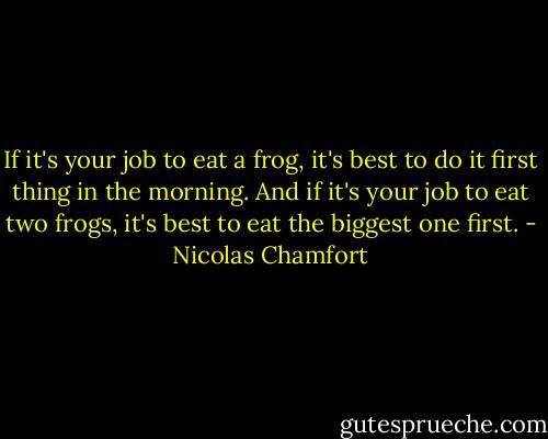 If it's your job to eat a frog, it's best to do it first thing in the morning. And if it's your job to eat two frogs, it's best to eat the biggest one first. - Nicolas Chamfort