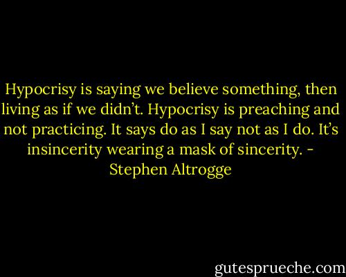 Hypocrisy is saying we believe something, then living as if we didn’t. Hypocrisy is preaching and not practicing. It says do as I say not as I do. It’s insincerity wearing a mask of sincerity. - Stephen Altrogge