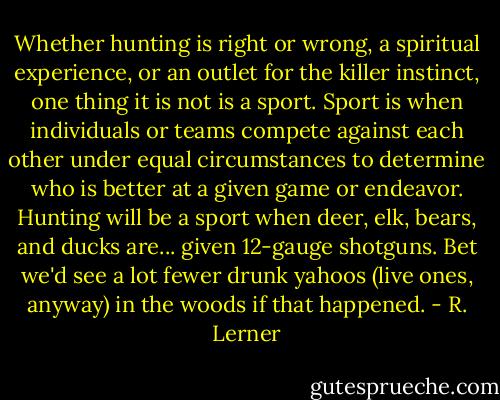 Whether hunting is right or wrong, a spiritual experience, or an outlet for the killer instinct, one thing it is not is a sport. Sport is when individuals or teams compete against each other under equal circumstances to determine who is better at a given game or endeavor. Hunting will be a sport when deer, elk, bears, and ducks are... given 12-gauge shotguns. Bet we'd see a lot fewer drunk yahoos (live ones, anyway) in the woods if that happened. - R. Lerner