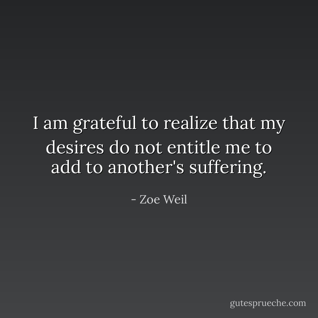 I am grateful to realize that my desires do not entitle me to add to another's suffering. - Zoe Weil