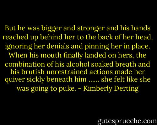 But he was bigger and stronger and his hands reached up behind her to the back of her head, ignoring her denials and pinning her in place. When his mouth finally landed on hers, the combination of his alcohol soaked breath and his brutish unrestrained actions made her quiver sickly beneath him …… she felt like she was going to puke. - Kimberly Derting