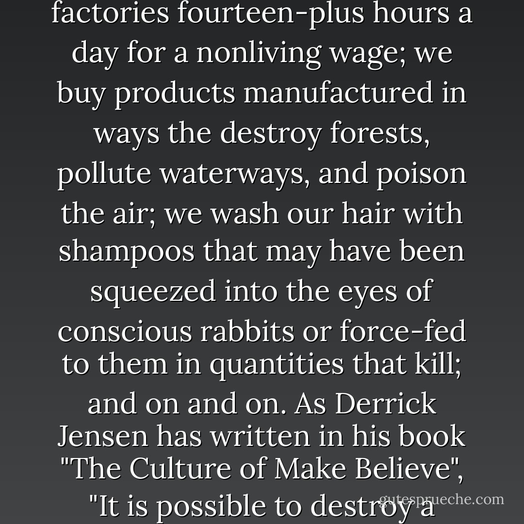 Each day we wake up and make myriad choices that affect others. We clothe ourselves with shirts, pants, and shoes that may have been sewn together by women working in factories fourteen-plus hours a day for a nonliving wage; we buy products manufactured in ways the destroy forests, pollute waterways, and poison the air; we wash our hair with shampoos that may have been squeezed into the eyes of conscious rabbits or force-fed to them in quantities that kill; and on and on. As Derrick Jensen has written in his book "The Culture of Make Believe", "It is possible to destroy a culture without being aware of its existence. It is possible to commit genocide or ecocide from the comfort of one's living room - Zoe Weil