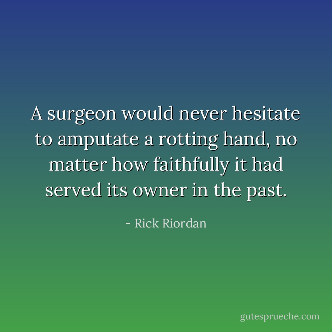 A surgeon would never hesitate to amputate a rotting hand, no matter how faithfully it had served its owner in the past. - Rick Riordan