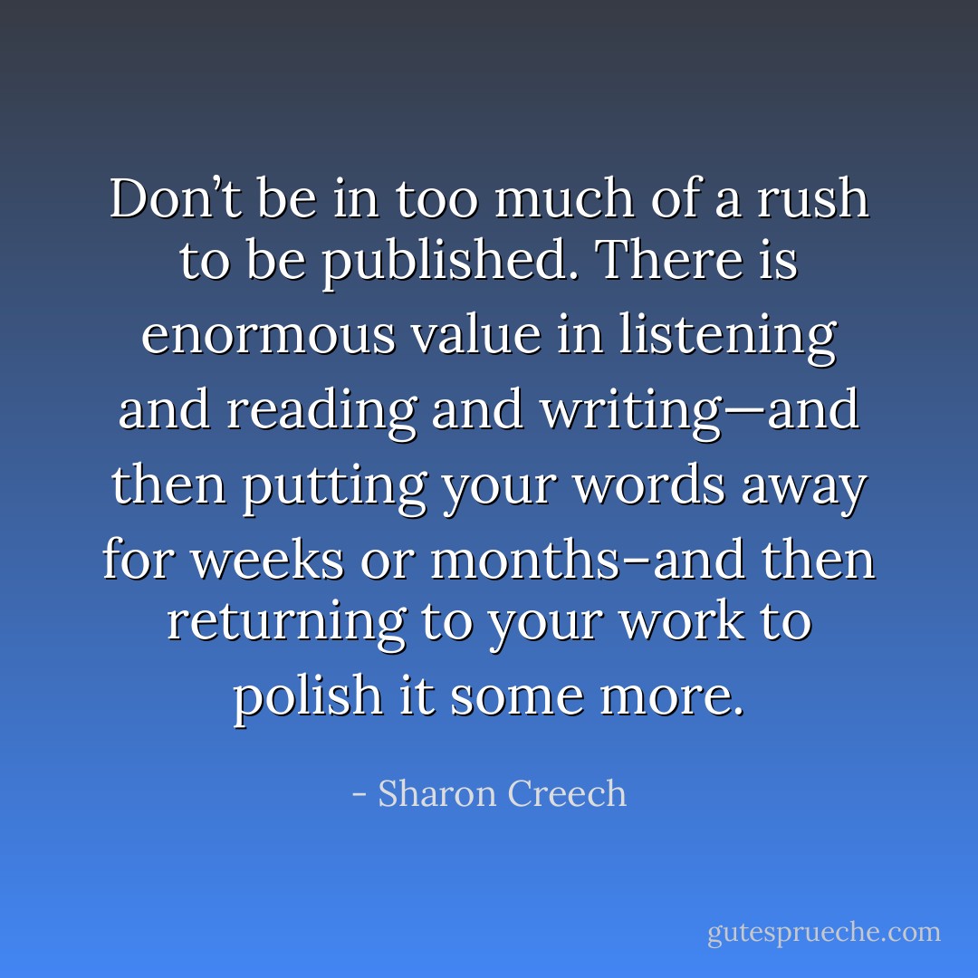 Don’t be in too much of a rush to be published. There is enormous value in listening and reading and writing—and then putting your words away for weeks or months–and then returning to your work to polish it some more. - Sharon Creech