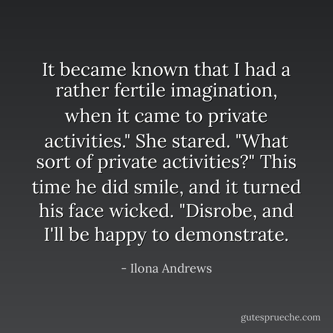 It became known that I had a rather fertile imagination, when it came to private activities."<br />She stared. "What sort of private activities?"<br />This time he did smile, and it turned his face wicked. "Disrobe, and I'll be happy to demonstrate. - Ilona Andrews