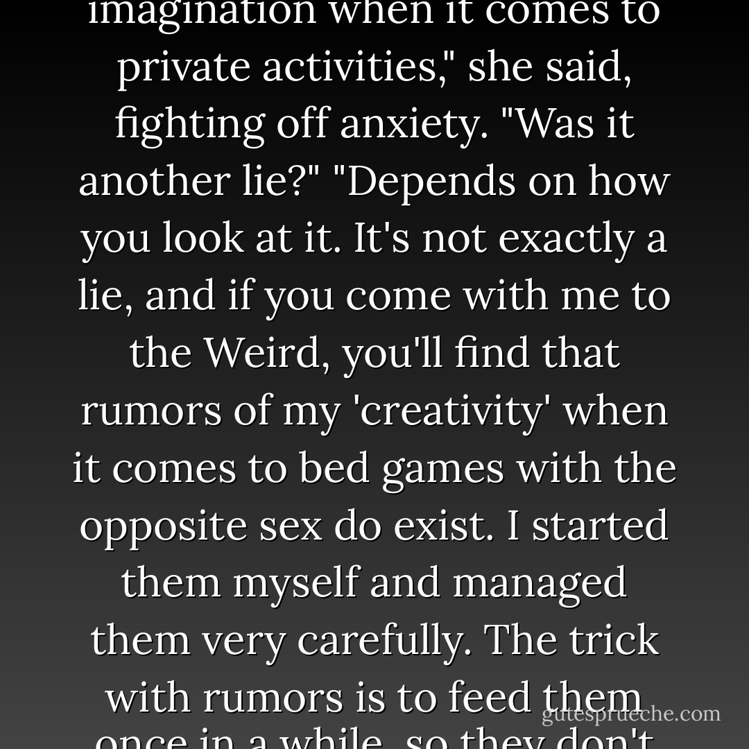 So, regarding that tidbit about your having a fertile imagination when it comes to private activities," she said, fighting off anxiety. "Was it another lie?"<br />"Depends on how you look at it. It's not exactly a lie, and if you come with me to the Weird, you'll find that rumors of my 'creativity' when it comes to bed games with the opposite sex do exist. I started them myself and managed them very carefully. The trick with rumors is to feed them once in a while, so they don't die. - Ilona Andrews