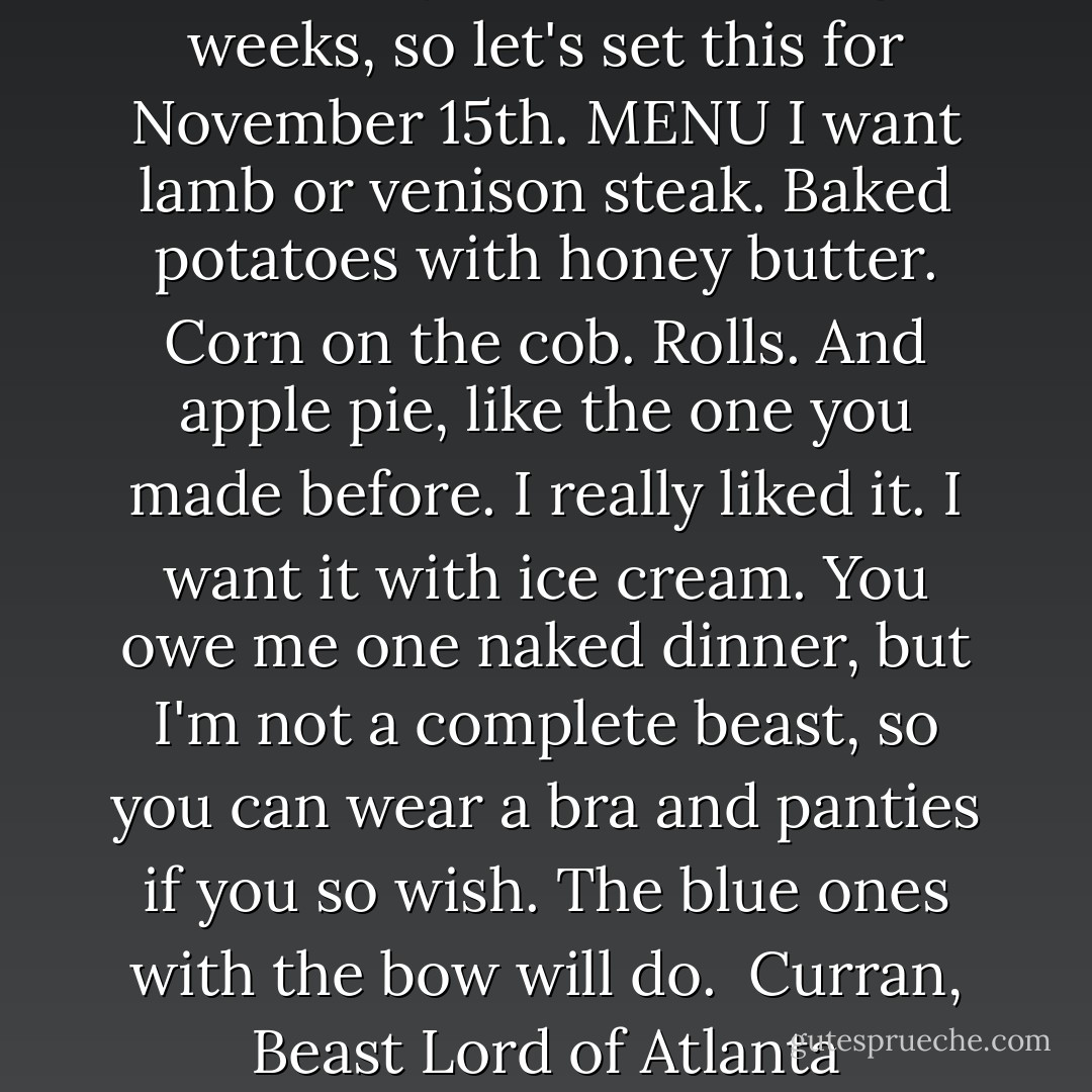 <i> I'll be busy for the next eight weeks, so let's set this for November 15th.<br />MENU<br />I want lamb or venison steak. Baked potatoes with honey butter. Corn on the cob. Rolls. And apple pie, like the one you made before. I really liked it. I want it with ice cream.<br />You owe me one naked dinner, but I'm not a complete beast, so you can wear a bra and panties if you so wish. The blue ones with the bow will do.<br /><br />Curran,<br />Beast Lord of Atlanta</i> - Ilona Andrews
