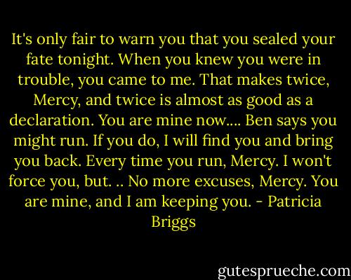 It's only fair to warn you that you sealed your fate tonight. When you knew you were in trouble, you came to me. That makes twice, Mercy, and twice is almost as good as a declaration. You are mine now.... Ben says you might run. If you do, I will find you and bring you back. Every time you run, Mercy. I won't force you, but. .. No more excuses, Mercy. You are mine, and I am keeping you. - Patricia Briggs