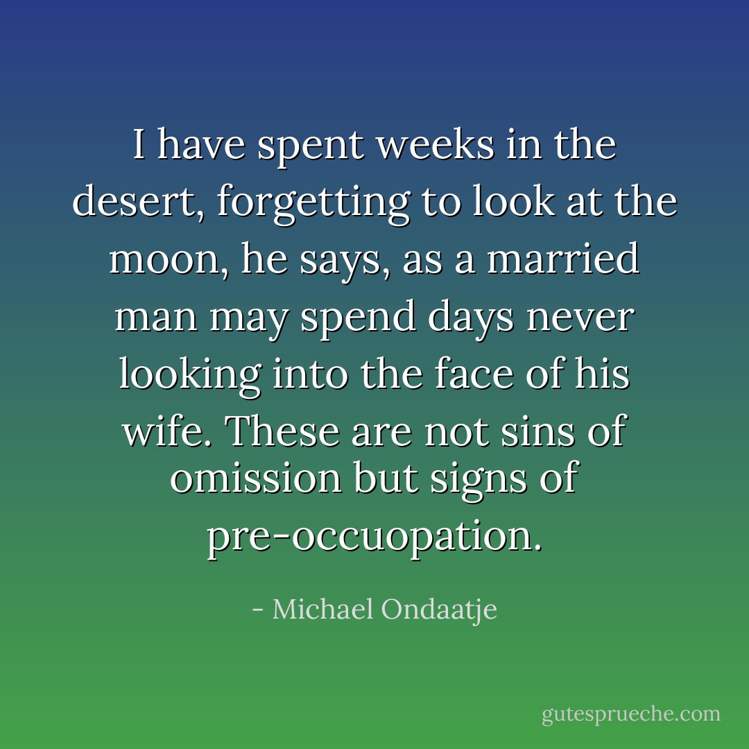 I have spent weeks in the desert, forgetting to look at the moon, he says, as a married man may spend days never looking into the face of his wife. These are not sins of omission but signs of pre-occuopation. - Michael Ondaatje