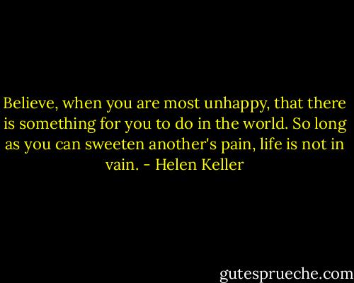 Believe, when you are most unhappy, that there is something for you to do in the world. So long as you can sweeten another's pain, life is not in vain. - Helen Keller
