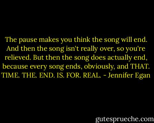 The pause makes you think the song will end. And then the song isn't really over, so you're relieved. But then the song does actually end, because every song ends, obviously, and THAT. TIME. THE. END. IS. FOR. REAL. - Jennifer Egan