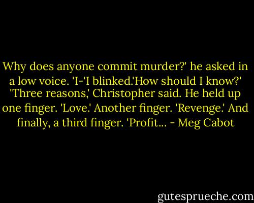 Why does anyone commit murder?' he asked in a low voice.<br />'I-'I blinked.'How should I know?'<br />'Three reasons,' Christopher said. He held up one finger. 'Love.' Another finger. 'Revenge.' And finally, a third finger. 'Profit... - Meg Cabot