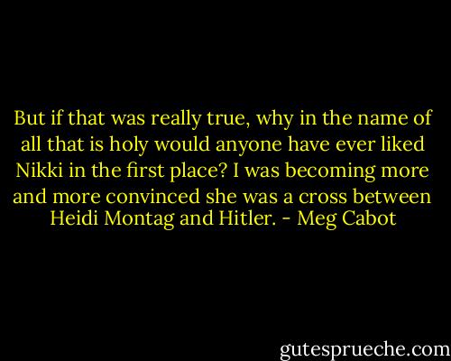 But if that was really true, why in the name of all that is holy would anyone have ever liked Nikki in the first place? I was becoming more and more convinced she was a cross between Heidi Montag and Hitler. - Meg Cabot