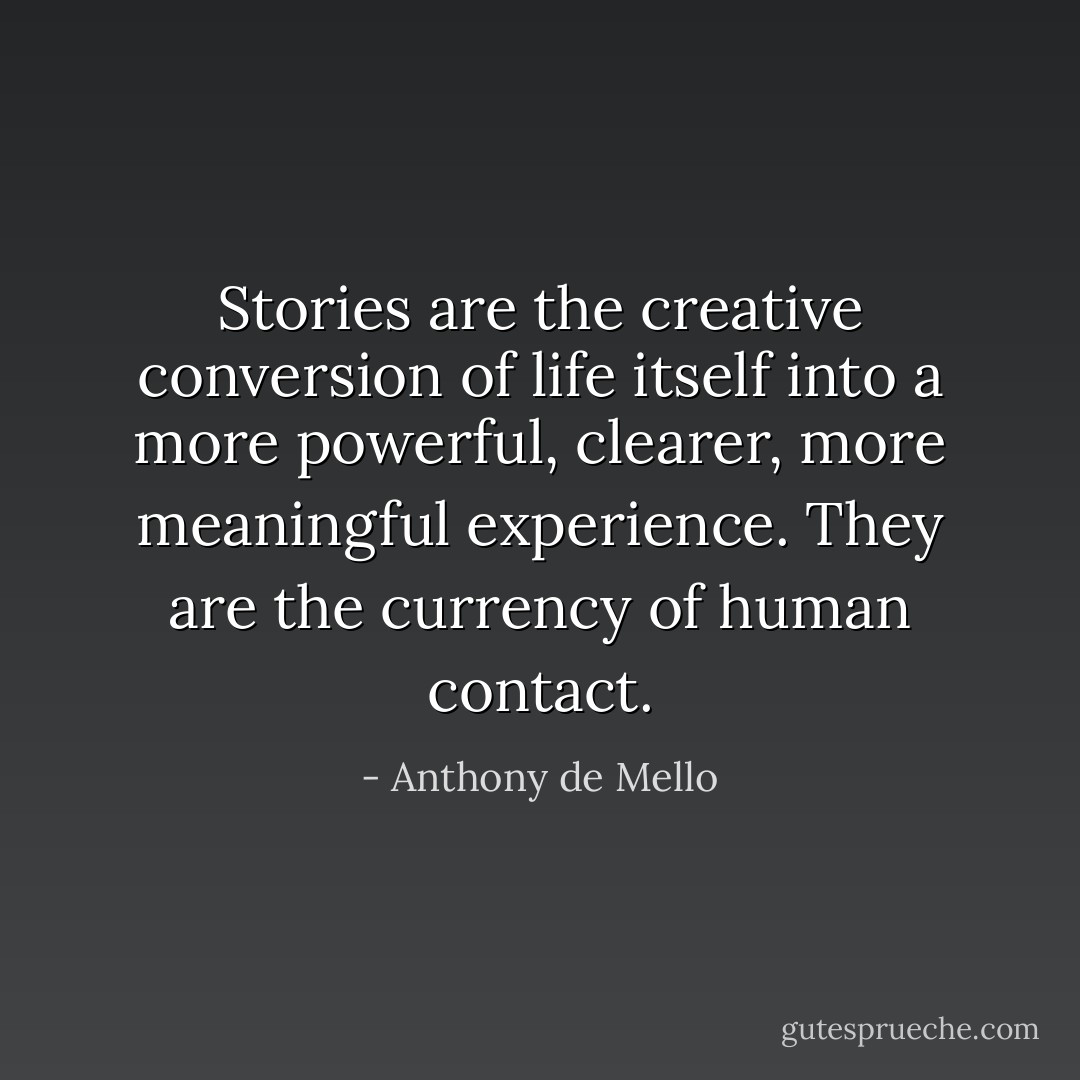 Stories are the creative conversion of life itself into a more powerful, clearer, more meaningful experience. They are the currency of human contact. - Anthony de Mello